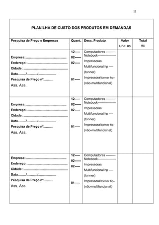 12
PLANILHA DE CUSTO DOS PRODUTOS EM DEMANDAS
Pesquisa de Preço e Empresas Quant. Desc. Produto Valor
Unit. R$
Total
R$
Empresa:..............................................
Endereço: .............................................
Cidade: ..................................................
Data........./............/....................
Pesquisa de Preço nº...........
Ass. Ass.
12-----
02------
02-----
01-----
Computadores ---------
Notebook-----------------
Impressoras
Multifuncional hp ----
(tonner)
Impressora/tonner hp--
(não-multifuncional)
Empresa:..............................................
Endereço: .............................................
Cidade: ..................................................
Data........./............/....................
Pesquisa de Preço nº...........
Ass. Ass.
12-----
02------
02-----
01-----
Computadores ---------
Notebook-----------------
Impressoras
Multifuncional hp ----
(tonner)
Impressora/tonner hp--
(não-multifuncional)
Empresa:..............................................
Endereço: .............................................
Cidade: ..................................................
Data........./............/....................
Pesquisa de Preço nº...........
Ass. Ass.
12-----
02------
02-----
01-----
Computadores ---------
Notebook-----------------
Impressoras
Multifuncional hp ----
(tonner)
Impressora/tonner hp--
(não-multifuncional)
 