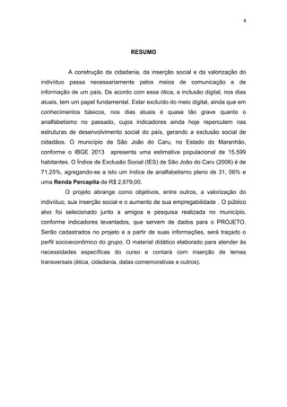 4
RESUMO
A construção da cidadania, da inserção social e da valorização do
indivíduo passa necessariamente pelos meios de comunicação e de
informação de um país. De acordo com essa ótica, a inclusão digital, nos dias
atuais, tem um papel fundamental. Estar excluído do meio digital, ainda que em
conhecimentos básicos, nos dias atuais é quase tão grave quanto o
analfabetismo no passado, cujos indicadores ainda hoje repercutem nas
estruturas de desenvolvimento social do país, gerando a exclusão social de
cidadãos. O município de São João do Caru, no Estado do Maranhão,
conforme o IBGE 2013 apresenta uma estimativa populacional de 15.599
habitantes. O Índice de Exclusão Social (IES) de São João do Caru (2006) é de
71,25%, agregando-se a isto um índice de analfabetismo pleno de 31, 06% e
uma Renda Percapita de R$ 2,679,00.
O projeto abrange como objetivos, entre outros, a valorização do
indivíduo, sua inserção social e o aumento de sua empregabilidade . O público
alvo foi selecionado junto a amigos e pesquisa realizada no município,
conforme indicadores levantados, que servem de dados para o PROJETO.
Serão cadastrados no projeto e a partir de suas informações, será traçado o
perfil socioeconômico do grupo. O material didático elaborado para atender às
necessidades específicas do curso e contará com inserção de temas
transversais (ética, cidadania, datas comemorativas e outros).
 