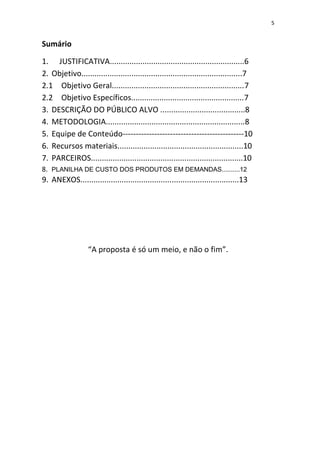 5
Sumário
1. JUSTIFICATIVA..............................................................6
2. Objetivo..........................................................................7
2.1 Objetivo Geral.............................................................7
2.2 Objetivo Específicos....................................................7
3. DESCRIÇÃO DO PÚBLICO ALVO .......................................8
4. METODOLOGIA................................................................8
5. Equipe de Conteúdo----------------------------------------------10
6. Recursos materiais..........................................................10
7. PARCEIROS......................................................................10
8. PLANILHA DE CUSTO DOS PRODUTOS EM DEMANDAS..........12
9. ANEXOS.........................................................................13
“A proposta é só um meio, e não o fim”.
 