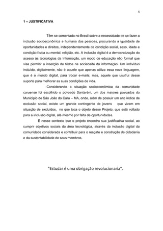 6
1 – JUSTIFICATIVA
Têm se comentado no Brasil sobre a necessidade de se fazer a
inclusão socioeconômica e humana das pessoas, procurando a igualdade de
oportunidades e direitos, independentemente da condição social, sexo, idade e
condição física ou mental, religião, etc. A inclusão digital é a democratização do
acesso às tecnologias da Informação, um modo de educação não formal que
visa permitir a inserção de todos na sociedade da informação. Um indivíduo
incluído, digitalmente, não é aquele que apenas utiliza essa nova linguagem,
que é o mundo digital, para trocar e-mails; mas, aquele que usufrui desse
suporte para melhorar as suas condições de vida.
Considerando a situação socioeconômica da comunidade
caruense foi escolhido o povoado Santarém, um dos maiores povoados do
Município de São João do Caru – MA, onde, além de possuir um alto índice de
exclusão social, existe um grande contingente de jovens que vivem em
situação de excluídos, no que toca o objeto desse Projeto, que está voltado
para a inclusão digital, até mesmo por falta de oportunidades.
É nesse contexto que o projeto encontra sua justificativa social, ao
cumprir objetivos sociais da área tecnológica, através da inclusão digital da
comunidade considerada e contribuir para o resgate e construção da cidadania
e da sustentabilidade de seus membros.
“Estudar é uma obrigação revolucionaria”.
 