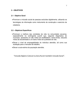 7
2 – OBJETIVOS
2.1 - Objetivo Geral
Promover a inclusão social de pessoas excluídas digitalmente, utilizando as
tecnologias da informação como instrumento de construção e exercício da
cidadania.
2.2 – Objetivos Específicos
Promover a melhora das condições de vida na comunidade caruense,
especialmente no contingente juvenil que, segundo diagnóstico do
município, apresenta um alto índice de analfabetism, baixa-renda, reduzido
índice de escolaridade e um baixo índice de qualidade de vida.
Elevar o nível de empregabilidade do indivíduo atendido, tal como sua
aceitação para o mercado de trabalho;
Elevar a auto-estima da população atendida.
“Inclusão Digital e Cultural na Zona Rural é também Inclusão Social”.
 