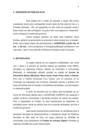 8
3 - DESCRIÇÃO DO PÚBLICO ALVO
Este projeto tem o intuito de capacitar e ajudar 200 jovens
anualmente, tendo como contrapartida inicial a sede de São João do Caru e o
Povoado Santarém - MA, por apresentar um alto índice de exclusão social e
baixa renda num alto contingente, os quais vivem uma espécie de “isolamento”
social, entregues à revelia dos governos.
Outros projetos precisam ser feitos para beneficiar essas
famílias, portanto os governantes se encontram meios ociosos com a situação.
Então o foco desse projeto são primeiramente a JUVENTUDE a partir dos 16
aos a 56 nos, numa perspectiva à formação/qualificação profissional e em
cuja meta, o alvo é uma extensão à Política de inclusão social à juventude.
4 - METODOLOGIA
O projeto trata-se de um programa multifacetado, que conta
com o apoio e a parceria de diversos setores da sociedade como SENAI,
Secretaria de Segurança Pública, Setores de Informática e Comunidade
Mobilizada. A metodologia utilizada consiste na criação de Cursos de
Informática Básica (Wíndows, Word, Excel, Power Point, Paint e Internet.
Para isso o Instituto Humanista Lima Coelho, com os parceiros irá se
encarregar da preparação dos monitores, atividades teóricas e práticas com
os/as alun(oS)as para a inovação e transferência tecnológica, as quais seguem
no refererido projeto.
A partir do momento que se definiu pela formatação de um
Curso de Informática Básica para a JUVENTUDE CARENTE (em especial) e
adultos conforme necessidade e demandas também em aberto aos adultos.
Para a implantação do Projeto, foi feito levantamento do diagnóstico da
população jovem, aonde se verificou que há um grande contingente, que fica à
revelia dos governos.
Após esses levantamentos preliminares, foi identificado junto à
Secretaria Municipal de Desenvolvimento e Assistência Social da Prefeitura
Municipal de São João do Caru um grupo potencial de JOVENS da
comunidade, para participarem do Projeto de Inclusão Digital e tomadas as
seguintes providências a partir desse projeto.
 