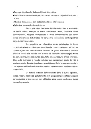 9
Proposta de utilização do laboratório de Informática ;
Comunicar os responsáveis pelo laboratório para ver a disponibilidade para o
curso;
Abertura de inscrições com cadastramento dos interessados;
Seleção e preparação dos instrutores;
Propor que além das aulas de informática, haja a abordagem
de temas como: inserção de temas transversais (ética, cidadania, datas
comemorativas, relações interpessoais e datas comemorativas por serem
temas amplamente trabalhados na perspectiva educacional contemporânea
como temas transversais.
Os exercícios de informática serão trabalhados de forma
contextualizada de acordo com o tema da aula, como por exemplo, no dia das
comunicações será realizada uma dinâmica de grupo mostrando a utilidade
prática e teórica das noticias com o intuito de valorizar a comunicação. Neste
dia serão distribuídos aos alunos: cola, folha branca, tesoura, jornais e revistas.
Eles serão instruídos a recortar notícias que representam sinais de vida e
sinais de morte. Depois de colarem as notícias na folha branca escreverão o
que aquelas notícias lhes transmitem. Após o processamento os alunos digitam
o texto dado.
O material didático confeccionado para o curso, apostilas,
textos, folders, distribuído gratuitamente, tem que passar por profissionais para
ser aprovados e tem que ser bem utilizados, para serem usados por outras
turmas futuramente.
 