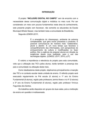 INTRODUÇÃO


      O projeto “INCLUSÃO DIGITAL NO CAMPO” vem de encontro com a
necessidade dessa comunicação digital e midiática no meio rural. Por ser
considerado um meio com poucos fundamentos nesta área do conhecimento,
este presente projeto vem favorecer, não somente os educandos da Escola
Municipal Alfredo Nasser, mas também toda a comunidade de Brasilândia.
      Segundo LEMOS LEVY,

                    É a emergência do ciberespaço, ambiente de extrema
                    complexidade, que gera novos processos e produtos. É
                    possível comunicar-se de maneira mais “colaborativa,
                    plural e aberta”. É um novo tempo que favorece o
                    compartilhamento das informações, com perspectivas de
                    enriquecimento da cultura e modificações no fazer
                    político. Daí a urgência de preparar alunos em direção às
                    exigências dessa nova realidade, para o uso das
                    tecnologias digitais. (LEMOS; LEVY, 2010, p.27)

      É notório a importância e relevância do projeto para esta comunidade,
visto que a utilização das TIC’s pelos alunos, trarão também a presença dos
pais e comunidade na utilização deste meio.
      Como idealizadores deste projeto, objetivamos principalmente a inserção
das TIC’s no contexto escolar desta unidade de ensino. O referido projeto será
executado regularmente na Pré escola (6 alunos) e 1º ano do Ensino
Fundamental (8 alunos), regido pela professora Jamira Alves e no 4º (5 alunos)
e 5º ano do Ensino Fundamental (9 alunos), regido pelo professor Vinícius
Fagundes dos Santos.
      Os trabalhos serão dispostos em grupos de duas salas, pois a instituição
de ensino em questão é multissereada.
 