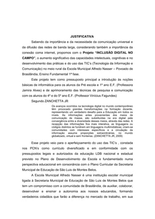JUSTIFICATIVA
      Sabendo da importância e da necessidade da comunicação universal e
da difusão das redes de banda larga, considerando também a importância da
conexão coma internet, propomos com o Projeto “INCLUSÃO DIGITAL NO
CAMPO”, o aumento significativo das capacidades intelectuais, cognitivas e no
desenvolvimento das práticas e do uso das TIC’s (Tecnologia da Informação e
Comunicação) no meio rural da Escola Municipal Alfredo Nasser – Povoado de
Brasilândia, Ensino Fundamental 1ª fase.
      Este projeto tem como pressuposto principal a introdução às noções
básicas de informática para os alunos da Pré escola e 1º ano E.F. (Professora
Jamira Alves) e de aprimoramento das técnicas de pesquisa e comunicação
com os alunos do 4º e do 5º ano E.F. (Professor Vinícius Fagundes)
      Segundo ZANCHETTA JR
                    Os avanços ocorridos na tecnologia digital no mundo contemporâneo
                    têm provocado grandes transformações na formação docente,
                    representando um verdadeiro desafio para a Educação em todos os
                    níveis. As informações antes provenientes dos meios de
                    comunicação de massa, são substituídas na era digital pela
                    convergência entre a diversidade desses meios, através das redes. A
                    recepção das informações fica mais interativa, as linguagens ou
                    códigos distintos se fundiram em linguagens multimidiáticas; criam-se
                    comunidades com interesses específicos e a circulação da
                    informação assume proporções extraordinárias, no mundo
                    globalizado, virtual e sem fronteiras. (ZANCHETTA JR, 2009)

      Esse projeto veio para o aperfeiçoamento do uso das TIC’s , constada
nos PCN’s como currículo diversificado e em conformidade com os
pressupostos legais e autorizados da educação LDB nacional e estadual
previsto no Plano de Desenvolvimento da Escola e fundamentado numa
perspectiva educacional em consonância com o Plano Curricular da Secretaria
Municipal de Educação de São Luis de Montes Belos.
      A Escola Municipal Alfredo Nasser é uma instituição escolar municipal
ligada à Secretaria Municipal de Educação de São Luis de Montes Belos que
tem um compromisso com a comunidade de Brasilândia, de auxiliar, colaborar,
desenvolver e ensinar a autonomia aos nossos educandos, formando
verdadeiros cidadãos que farão a diferença no mercado de trabalho, em sua
 