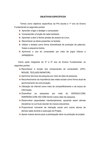 OBJETIVOS ESPECÍFICOS


      Temos como objetivos específicos da Pré escola e 1º ano do Ensino
Fundamental os seguintes pontos:
        Aprender a ligar e desligar o computador.
        Compreender a função de cada hardware.
        Aprender a abrir e fechar janelas de acesso do Linux.
        Reconhecer as letras presentes no teclado.
        Utilizar o teclado como forma diversificada de produção de palavras,
        frases e pequenos textos.
        Aprimorar o uso do computador por meio de jogos lúdicos e
        pedagógicos.


    Como parte integrante do 4º e 5º ano do Ensino Fundamental, os
seguintes pontos:
       Reconhecer a função dos componentes do computador. (CPU,
       MOUSE, TECLADO MONITOR)
       Aprimorar técnicas de pesquisa por meio de sites de pesquisa.
       Reconhecimento da importância das redes sociais como forma atual de
       aprimoramento da comunicação.
       Utilização da internet como meio de compartilhamento e de busca de
       informação.
       Diversificar    as   pesquisas    por    meio    do      GOOGLE.COM,
       WIKIPEDIA.COM, KD.COM dentre outros sites de pesquisa.
       Desenvolver capacidades interdisciplinares, apoiando assim demais
       disciplinas no currículo escolar de nossos educandos.
       Proporcionar momento de interação social com outros alunos de
       demais salas durante a execução do Projeto.
       Apoiar nossos alunos para a participação ativa na produção do projeto.
 
