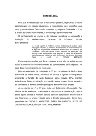 METODOLOGIA


   Para que a metodologia seja o mais ampla possível, objetivando o ensino
aprendizagem de nossos educandos, a metodologia será específica para
cada grupo de alunos. Como estão presentes no projeto a Pré-escola, o 1º, 4º
e 5º ano do Ensino Fundamental, a metodologia será diferenciada.
   O conhecimento de mundo é de natureza complexa. a construção e
aquisição    do     conhecimento          depende        de      inúmeros        fatores:
Esse processo
                    [...] se dá a partir de matrizes sociais, mediadas pela cultura e pela
                    linguagem. Ou seja, o processo de construção do conhecimento não
                    é algo que se processa diretamente entre sujeito e o objeto a ser
                    conhecido. Entre eles existe a ação mediada da linguagem, dos
                    signos e dos instrumentos que exercem o papel de ferramentas
                    psicológicas que mediam a ação do homem, seu acesso ao mundo
                    físico       e        social      [...]     (SIMAN,        2004,p.85).

   Essas matrizes sociais que Siman comenta acima, são os ambientes nos
quais o processo de desenvolvimento do conhecimento será ampliado. No
caso deste referido projeto, no meio rural.
   Com os educando da pré-escola e 1º ano, a professora Jamira Alves
trabalhará de forma lúdica, auxiliando os alunos a ligarem o computador,
ensinando a função de cada hardware como mouse, CPU, monitor,
estabilizador. Como a instituição em questão possui o apoio de um estagiário
de laboratório, o mesmo também participará da execução do projeto.
   Já os alunos do 4º e 5º ano, terão um tratamento diferenciado. Tais
alunos serão auxiliados, objetivando a pesquisa e a comunicação, isto é,
como alguns alunos já mantém contato com um computador em seu dia-a-
dia, focaremos o ensino voltado para o âmbito pedagógico. Como fazer
pesquisas no GOOGLE, WIKIPEDIA, SITES EDUCATIVOS, SITES DE
JOGOS PEDAGÓGICOS E INTERATIVOS, MSN etc.
 
