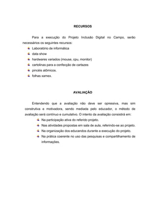 RECURSOS


      Para a execução do Projeto Inclusão Digital no Campo, serão
necessários os seguintes recursos:
      Laboratório de informática
      data show
      hardwares variados (mouse, cpu, monitor)
      cartolinas para a confecção de cartazes
      pincéis atômicos.
      folhas xamex.




                                     AVALIAÇÃO


      Entendendo que a avaliação não deve ser opressiva, mas sim
 construtiva e motivadora, sendo mediada pelo educador, o método de
 avaliação será contínuo e cumulativo. O intento da avaliação consistirá em:
            Na participação ativa do referido projeto.
            Nas atividades propostas em sala de aula, referindo-se ao projeto.
            Na organização dos educandos durante a execução do projeto.
            Na prática coerente no uso das pesquisas e compartilhamento de
            informações.
 