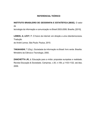 REFERENCIAL TEÓRICO


INSTITUTO BRASILEIRO DE GEOGRAFIA E ESTATÍSTICA [IBGE]. O setor
de
tecnologia da informação e comunicação no Brasil 2003-2006. Brasília, [2010].


LEMOS, A; LEVY, P. O futuro da internet: em direção a uma ciberdemocracia.
Tradução
de André Lemos. São Paulo: Paulus, 2010.


TAKAHASHI, T (Org.). Sociedade da informação no Brasil: livro verde. Brasília:
Ministério da Ciência e Tecnologia, 2000.


ZANCHETTA JR, J. Educação para a mídia: propostas européias e realidade.
Revista Educação & Sociedade, Campinas, v.30, n.109, p.1103-1122, set./dez.
2009.
 