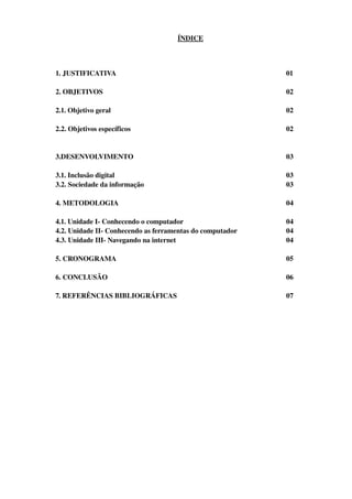 ÍNDICE



1. JUSTIFICATIVA                                           01

2. OBJETIVOS                                               02

2.1. Objetivo geral                                        02

2.2. Objetivos específicos                                 02


3.DESENVOLVIMENTO                                          03

3.1. Inclusão digital                                      03
3.2. Sociedade da informação                               03

4. METODOLOGIA                                             04

4.1. Unidade I­ Conhecendo o computador                    04
4.2. Unidade II­ Conhecendo as ferramentas do computador   04
4.3. Unidade III­ Navegando na internet                    04

5. CRONOGRAMA                                              05

6. CONCLUSÃO                                               06

7. REFERÊNCIAS BIBLIOGRÁFICAS                              07
 