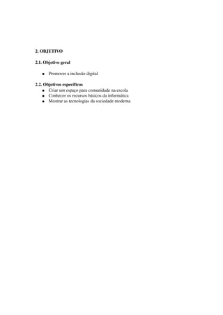 2. OBJETIVO

2.1. Objetivo geral

   ●   Promover a inclusão digital

2.2. Objetivos específicos
    ● Criar um espaço para comunidade na escola
    ● Conhecer os recursos básicos da informática 
    ● Mostrar as tecnologias da sociedade moderna
 