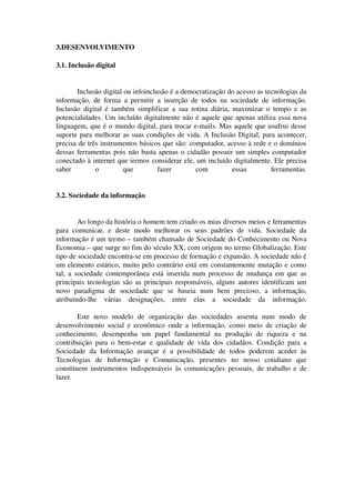 3.DESENVOLVIMENTO

3.1. Inclusão digital


       Inclusão digital ou infoinclusão é a democratização do acesso as tecnologias da 
informação,   de   forma   a   permitir   a   inserção   de   todos   na   sociedade   de   informação. 
Inclusão digital  é também  simplificar  a sua rotina  diária, maximizar o tempo e  as 
potencialidades. Um incluído digitalmente não é aquele que apenas utiliza essa nova 
linguagem, que é o mundo digital, para trocar e­mails. Mas aquele que usufrui desse 
suporte para melhorar as suas condições de vida. A Inclusão Digital, para acontecer, 
precisa de três instrumentos básicos que são: computador, acesso à rede e o domínios 
dessas ferramentas pois não basta apenas o cidadão possuir um simples computador 
conectado à internet que iremos considerar ele, um incluído digitalmente. Ele precisa 
saber         o           que             fazer           com               essas          ferramentas.


3.2. Sociedade da informação


         Ao longo da história o homem tem criado os mias diversos meios e ferramentas 
para   comunicar,   e   deste   modo   melhorar   os   seus   padrões   de   vida.   Sociedade   da 
informação é um termo – também chamado de Sociedade do Conhecimento ou Nova 
Economia – que surge no fim do século XX, com origem no termo Globalização. Este 
tipo de sociedade encontra­se em processo de formação e expansão. A sociedade não é 
um elemento estático, muito pelo contrário está em constantemente mutação e como 
tal,  a sociedade contemporânea está inserida num processo de mudança em que as 
principais tecnologias são as principais responsáveis, alguns autores identificam um 
novo   paradigma   de   sociedade   que   se   baseia   num   bem   precioso,   a   informação, 
atribuindo­lhe   várias   designações,   entre   elas   a   sociedade   da   informação.

        Este   novo   modelo   de   organização   das   sociedades   assenta   num   modo   de 
desenvolvimento social e econômico onde a informação, como meio de criação de 
conhecimento,   desempenha   um   papel   fundamental   na   produção   de   riqueza   e   na 
contribuição   para   o   bem­estar   e   qualidade   de   vida   dos   cidadãos.   Condição   para   a 
Sociedade   da   Informação   avançar   é   a   possibilidade   de   todos   poderem   aceder   às 
Tecnologias   de   Informação   e   Comunicação,   presentes   no   nosso   cotidiano   que 
constituem instrumentos  indispensáveis  às  comunicações  pessoais, de trabalho e de 
lazer.
 