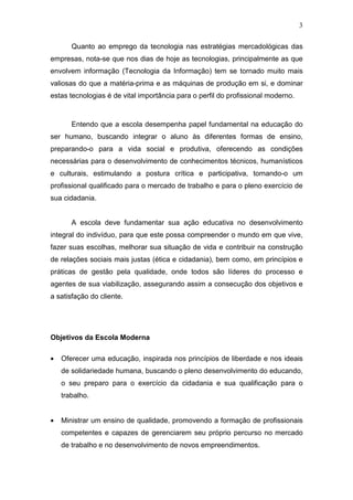3
Quanto ao emprego da tecnologia nas estratégias mercadológicas das
empresas, nota-se que nos dias de hoje as tecnologias, principalmente as que
envolvem informação (Tecnologia da Informação) tem se tornado muito mais
valiosas do que a matéria-prima e as máquinas de produção em si, e dominar
estas tecnologias é de vital importância para o perfil do profissional moderno.
Entendo que a escola desempenha papel fundamental na educação do
ser humano, buscando integrar o aluno às diferentes formas de ensino,
preparando-o para a vida social e produtiva, oferecendo as condições
necessárias para o desenvolvimento de conhecimentos técnicos, humanísticos
e culturais, estimulando a postura crítica e participativa, tornando-o um
profissional qualificado para o mercado de trabalho e para o pleno exercício de
sua cidadania.
A escola deve fundamentar sua ação educativa no desenvolvimento
integral do indivíduo, para que este possa compreender o mundo em que vive,
fazer suas escolhas, melhorar sua situação de vida e contribuir na construção
de relações sociais mais justas (ética e cidadania), bem como, em princípios e
práticas de gestão pela qualidade, onde todos são líderes do processo e
agentes de sua viabilização, assegurando assim a consecução dos objetivos e
a satisfação do cliente.
Objetivos da Escola Moderna
• Oferecer uma educação, inspirada nos princípios de liberdade e nos ideais
de solidariedade humana, buscando o pleno desenvolvimento do educando,
o seu preparo para o exercício da cidadania e sua qualificação para o
trabalho.
• Ministrar um ensino de qualidade, promovendo a formação de profissionais
competentes e capazes de gerenciarem seu próprio percurso no mercado
de trabalho e no desenvolvimento de novos empreendimentos.
 