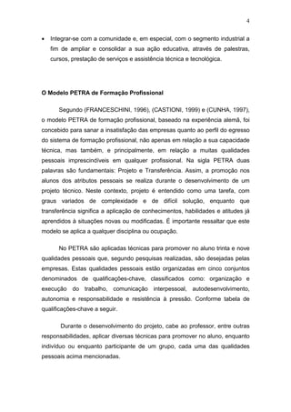 4
• Integrar-se com a comunidade e, em especial, com o segmento industrial a
fim de ampliar e consolidar a sua ação educativa, através de palestras,
cursos, prestação de serviços e assistência técnica e tecnológica.
O Modelo PETRA de Formação Profissional
Segundo (FRANCESCHINI, 1996), (CASTIONI, 1999) e (CUNHA, 1997),
o modelo PETRA de formação profissional, baseado na experiência alemã, foi
concebido para sanar a insatisfação das empresas quanto ao perfil do egresso
do sistema de formação profissional, não apenas em relação a sua capacidade
técnica, mas também, e principalmente, em relação a muitas qualidades
pessoais imprescindíveis em qualquer profissional. Na sigla PETRA duas
palavras são fundamentais: Projeto e Transferência. Assim, a promoção nos
alunos dos atributos pessoais se realiza durante o desenvolvimento de um
projeto técnico. Neste contexto, projeto é entendido como uma tarefa, com
graus variados de complexidade e de difícil solução, enquanto que
transferência significa a aplicação de conhecimentos, habilidades e atitudes já
aprendidos à situações novas ou modificadas. É importante ressaltar que este
modelo se aplica a qualquer disciplina ou ocupação.
No PETRA são aplicadas técnicas para promover no aluno trinta e nove
qualidades pessoais que, segundo pesquisas realizadas, são desejadas pelas
empresas. Estas qualidades pessoais estão organizadas em cinco conjuntos
denominados de qualificações-chave, classificados como: organização e
execução do trabalho, comunicação interpessoal, autodesenvolvimento,
autonomia e responsabilidade e resistência à pressão. Conforme tabela de
qualificações-chave a seguir.
Durante o desenvolvimento do projeto, cabe ao professor, entre outras
responsabilidades, aplicar diversas técnicas para promover no aluno, enquanto
indivíduo ou enquanto participante de um grupo, cada uma das qualidades
pessoais acima mencionadas.
 