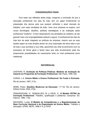 6
CONSIDERAÇÕES FINAIS
Com base nas reflexões deste artigo, chega-se a conclusão de que a
educação profissional nos dias de hoje, tem um papel fundamental na
preparação dos alunos para que possam enfrentar o atual mercado de
trabalho, com reais condições de êxito. Uma nova empresa os espera, com
novas tecnologias, desafios, políticas estratégicas e de avaliação deste
profissional “moderno”. O bom desempenho nas atividades do cotidiano, já não
garante mais uma empregabilidade estável e segura. O profissional dos dias de
hoje tem de estar integrado as políticas da empresa, mesmo que as suas
tarefas sejam as mais simples dentro de uma corporação ele deve estar a par
de tudo o que acontece a sua volta, garantindo seu total envolvimento com os
processos de forma geral e tendo claro que este envolvimento pode lhe
proporcionar possibilidades de crescimento tanto no nível profissional como
intelectual.
REFERÊNCIAS
CASTIONI, R. Avaliação de Políticas Públicas: Modelos de Avaliação de
Impacto em Programas de Formação Profissional. São Paulo, 1999, 93p.
CUNHA, L.A. Ensino Médio e Ensino Profissional: Da Fusão à Exclusão.
Rio de Janeiro, 1997, 217p.
DEMO, Pedro. Desafios Modernos da Educação. 11ª Ed. Rio de Janeiro:
Editora Vozes, 2002, 272p.
FRANCESCHINI, H., GONÇALVES, M. e CRUZ, S., O Modelo PETRA de
Formação Profissional. Trabalho, qualificação e politecnia. Campinas: Ed.
Papirus, 1996, 112p.
MACHADO, Lucilia. O Modelo de Competências e a Regulamentação da
Base Curricular Nacional e de Organização do Ensino Médio. Trabalho e
educação, UFMG, NETE, 1998 nº 4, p.79-93.
 
