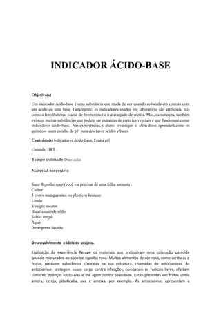INDICADOR ÁCIDO-BASE
Objetivo(s)
Um indicador ácido-base é uma substância que muda de cor quando colocada em contato com
um ácido ou uma base. Geralmente, os indicadores usados em laboratório são artificiais, tais
como a fenolftaleína, o azul-de-bromotimol e o alaranjado-de-metila. Mas, na natureza, também
existem muitas substâncias que podem ser extraídas de espécies vegetais e que funcionam como
indicadores ácido-base. Nas experiências, o aluno investigar e além disso, aprenderá como os
químicos usam escalas de pH para descrever ácidos e bases
Conteúdo(s) indicadores ácido-base, Escala pH
Unidade : IRT .
Tempo estimado Duas aulas
Material necessário
Suco Repolho roxo (você vai precisar de uma folha somente)
Colher
5 copos transparentes ou plásticos brancos
Limão
Vinagre incolor
Bicarbonato de sódio
Sabão em pó
Água
Detergente líquido
Desenvolvimento e ideia do projeto.
Explicação da experiência Agrupe os materiais que produziram uma coloração parecida
quando misturados ao suco de repolho roxo. Muitos alimentos de cor roxa, como verduras e
frutas, possuem substâncias coloridas na sua estrutura, chamadas de antocianinas. As
antocianinas protegem nosso corpo contra infecções, combatem os radicais livres, afastam
tumores, doenças vasculares e até agem contra obesidade. Estão presentes em frutas como
amora, cereja, jabuticaba, uva e ameixa, por exemplo. As antocianinas apresentam a
 