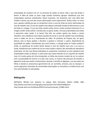 propriedade de mudarem de cor na presença de ácidos ou bases. Mas o que são ácidos e
bases? A idéia de ácido ou base surge quando tentamos agrupar substâncias que têm
propriedades químicas semelhantes. Nesse momento, nós ficaremos com uma ideia bem
simples e direta, que vem das nossas observações nesse experimento. Ácidos serão, no nosso
caso, aquelas substâncias que se comportam como o suco de limão ao serem adicionadas ao
suco de repolho roxo. O suco de repolho roxo adquire coloração rosada ao adicionamos o suco
de limão e o vinagre. O suco de limão contém ácido cítrico e ácido ascórbico (vitamina C) e o
vinagre contém ácido acético. Comidas são, em geral, ácidas. Uma das propriedades dos ácidos
é possuírem sabor azedo. E as bases? Elas têm um caráter oposto aos ácidos e vamos
classificar uma substância como básica quando ela tornar o suco de repolho roxo esverdeado,
como o sabão em pó ou o bicarbonato de sódio. Os produtos de limpeza são, em geral,
básicos, pois as bases ajudam a dissolver a gordura e remover a sujeira. Dependendo da
quantidade de sabão e bicarbonato que você colocou, a solução pode ter ficado azulada!!!
Então, as substâncias de caráter básico deixam o suco de repolho roxo com a cor azul ou
verde. Substâncias que mudam de cor em meios ácidos e básicos são chamadas de indicadores
ácido-base. Um dos usos desses indicadores é, justamente, reconhecer se uma substância tem
propriedades ácidas ou básicas. E você achou que estava fazendo só um suquinho de repolho
roxo. Em muitos países de clima temperado, as folhas das árvores mudam de cor no outono.
Com a proximidade do inverno e os dias mais curtos, as árvores não precisam da clorofila, o
pigmento verde que auxilia na fotossíntese. Quando a clorofila se degrada, a cor que sobra nas
folhas é devida às antocianinas (geralmente de cor vermelha, amarela, azul ou laranja) e a
outros pigmentos chamados de carotenóides (alaranjados ou amarelos) e as folhas ficam com
tons avermelhados ou alaranjados.
Bibliografia
MATHEUS, Alfredo Luis. Química na cabeça. Belo Horizonte: Editora UFMG, 2001
http://www.invivo.fiocruz.br/cgi/cgilua.exe/sys/start.htm?infoid=926&sid=3
http://saude.abril.com.br/edicoes/0297/nutricao/conteudo_275881.shtml
 