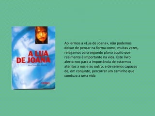 Ao lermos a «Lua de Joana», não podemos
deixar de pensar na forma como, muitas vezes,
relegamos para segundo plano aquilo que
realmente é importante na vida. Este livro
alerta-nos para a importância de estarmos
atentos a nós e ao outro, e de sermos capazes
de, em conjunto, percorrer um caminho que
conduza a uma vida
 