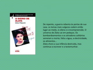 De repente, a guerra rebenta às portas de sua
casa. os temas mais vulgares cedem então
lugar ao medo, à cólera e à incompreensão. O
universo de Zlata cai em pedaços. Os
bombardeamentos e os atiradores solitários
semeiam a morte; falta a água, a electricidade,
os alimentos...
Zlata chora a sua infância destruída, mas
continua a escrever e a testemunhar.
 