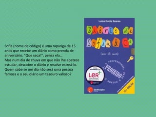 Sofia (nome de código) é uma rapariga de 15
anos que recebe um diário como prenda de
aniversário. "Que seca!", pensa ela…
Mas num dia de chuva em que não lhe apetece
estudar, descobre o diário e resolve estreá-lo.
Quem sabe se um dia não será uma pessoa
famosa e o seu diário um tesouro valioso?
 