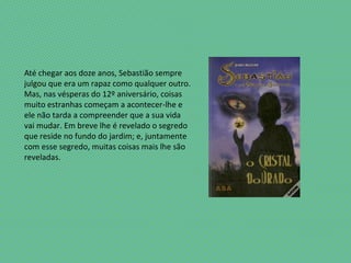 Até chegar aos doze anos, Sebastião sempre
julgou que era um rapaz como qualquer outro.
Mas, nas vésperas do 12º aniversário, coisas
muito estranhas começam a acontecer-lhe e
ele não tarda a compreender que a sua vida
vai mudar. Em breve lhe é revelado o segredo
que reside no fundo do jardim; e, juntamente
com esse segredo, muitas coisas mais lhe são
reveladas.
 