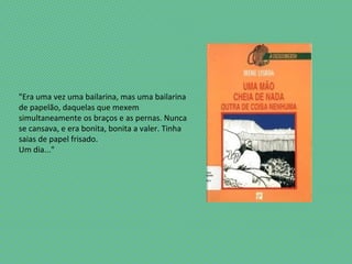 "Era uma vez uma bailarina, mas uma bailarina
de papelão, daquelas que mexem
simultaneamente os braços e as pernas. Nunca
se cansava, e era bonita, bonita a valer. Tinha
saias de papel frisado.
Um dia..."
 