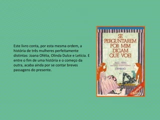 Este livro conta, por esta mesma ordem, a
história de três mulheres perfeitamente
distintas: Joana Ofélia, Olinda Dulce e Letícia. E
entre o fim de uma história e o começo da
outra, acaba ainda por se contar breves
passagens do presente.
 