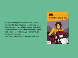 Ricardo é um jovem cheio de vida, bonito,
inteligente, de uma geração, «rasca ou não»,
bem desperta para a hipocrisia da sociedade.
Para ele as coisas que valem realmente a pena
são a acção, a velocidade, a adrenalina, os
desportos radicais...
Emoções fortes que o fazem sentir-se vivo!
 