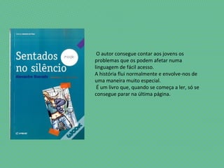 O autor consegue contar aos jovens os
problemas que os podem afetar numa
linguagem de fácil acesso.
A história flui normalmente e envolve-nos de
uma maneira muito especial.
É um livro que, quando se começa a ler, só se
consegue parar na última página.
 