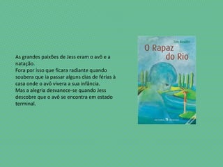 As grandes paixões de Jess eram o avô e a
natação.
Fora por isso que ficara radiante quando
soubera que ia passar alguns dias de férias à
casa onde o avô vivera a sua infância.
Mas a alegria desvanece-se quando Jess
descobre que o avô se encontra em estado
terminal.
 