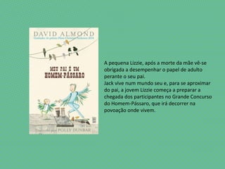 A pequena Lizzie, após a morte da mãe vê-se
obrigada a desempenhar o papel de adulto
perante o seu pai.
Jack vive num mundo seu e, para se aproximar
do pai, a jovem Lizzie começa a preparar a
chegada dos participantes no Grande Concurso
do Homem-Pássaro, que irá decorrer na
povoação onde vivem.
 