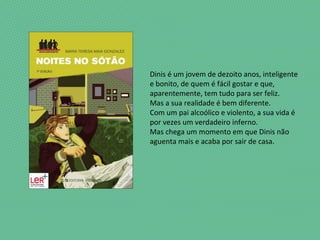 Dinis é um jovem de dezoito anos, inteligente
e bonito, de quem é fácil gostar e que,
aparentemente, tem tudo para ser feliz.
Mas a sua realidade é bem diferente.
Com um pai alcoólico e violento, a sua vida é
por vezes um verdadeiro inferno.
Mas chega um momento em que Dinis não
aguenta mais e acaba por sair de casa.
 