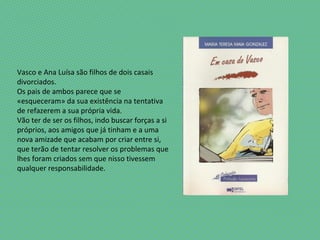 Vasco e Ana Luísa são filhos de dois casais
divorciados.
Os pais de ambos parece que se
«esqueceram» da sua existência na tentativa
de refazerem a sua própria vida.
Vão ter de ser os filhos, indo buscar forças a si
próprios, aos amigos que já tinham e a uma
nova amizade que acabam por criar entre si,
que terão de tentar resolver os problemas que
lhes foram criados sem que nisso tivessem
qualquer responsabilidade.
 