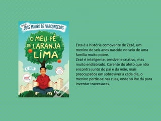 Esta é a história comovente de Zezé, um
menino de seis anos nascido no seio de uma
família muito pobre.
Zezé é inteligente, sensível e criativo, mas
muito endiabrado. Carente do afeto que não
encontra junto do pai e da mãe, mais
preocupados em sobreviver a cada dia, o
menino perde-se nas ruas, onde só lhe dá para
inventar travessuras.
 