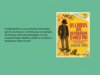 Vivaldo Bonfim é um escriturário aborrecido
que leva romances e novelas para a repartição
de finanças onde está empregado. Um dia,
enquanto finge trabalhar, perde-se na leitura e
desaparece deste mundo.
 