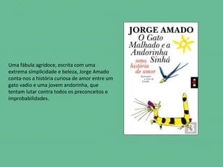 Uma fábula agridoce, escrita com uma
extrema simplicidade e beleza, Jorge Amado
conta-nos a história curiosa de amor entre um
gato vadio e uma jovem andorinha, que
tentam lutar contra todos os preconceitos e
improbabilidades.
 
