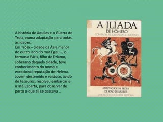 A história de Aquiles e a Guerra de
Troia, numa adaptação para todas
as idades.
Em Tróia – cidade da Ásia menor
do outro lado do mar Egeu –, o
formoso Páris, filho de Príamo,
soberano daquela cidade, teve
conhecimento do nome e
excecional reputação de Helena.
Jovem destemido e vaidoso, ávido
de tesouros, resolveu embarcar e
ir até Esparta, para observar de
perto o que ali se passava …
 