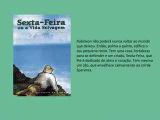 Robinson não poderá nunca voltar ao mundo
que deixou. Então, palmo a palmo, edifica o
seu pequeno reino. Tem uma casa, fortalezas
para se defender e um criado, Sexta-Feira, que
lhe é dedicado de alma e coração. Tem mesmo
um cão, que envelhece calmamente ao sol de
Speranza.
 