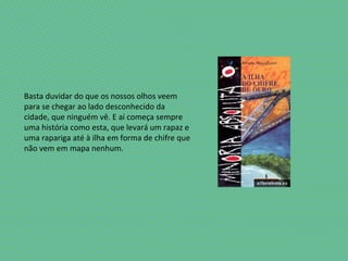 Basta duvidar do que os nossos olhos veem
para se chegar ao lado desconhecido da
cidade, que ninguém vê. E aí começa sempre
uma história como esta, que levará um rapaz e
uma rapariga até à ilha em forma de chifre que
não vem em mapa nenhum.
 