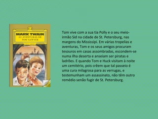Tom vive com a sua tia Polly e o seu meio-
irmão Sid na cidade de St. Petersburg, nas
margens do Mississípi. Em várias tropelias e
aventuras, Tom e os seus amigos procuram
tesouros em casas assombradas, escondem-se
numa ilha deserta e anseiam ser piratas e
ladrões. E quando Tom e Huck visitam à noite
um cemitério, pois crêem que tal passeio é
uma cura milagrosa para as verrugas, e
testemunham um assassinato, não têm outro
remédio senão fugir de St. Petersburg.
 
