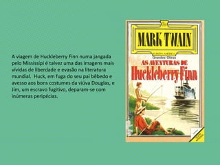 A viagem de Huckleberry Finn numa jangada
pelo Mississípi é talvez uma das imagens mais
vívidas de liberdade e evasão na literatura
mundial. Huck, em fuga do seu pai bêbedo e
avesso aos bons costumes da viúva Douglas, e
Jim, um escravo fugitivo, deparam-se com
inúmeras peripécias.
 