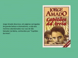 Jorge Amado descreve, em páginas carregadas
de grande beleza e dramatismo, a vida dos
meninos abandonados nas ruas de São
Salvador da Bahia, conhecidos por "Capitães
da Areia".
 
