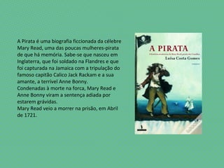 A Pirata é uma biografia ficcionada da célebre
Mary Read, uma das poucas mulheres-pirata
de que há memória. Sabe-se que nasceu em
Inglaterra, que foi soldado na Flandres e que
foi capturada na Jamaica com a tripulação do
famoso capitão Calico Jack Rackam e a sua
amante, a terrível Anne Bonny.
Condenadas à morte na forca, Mary Read e
Anne Bonny viram a sentença adiada por
estarem grávidas.
Mary Read veio a morrer na prisão, em Abril
de 1721.
 