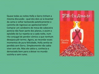 Quase todas as noites Holly e Gerry tinham a
mesma discussão - qual dos dois se ia levantar
da cama e voltar tacteando pateticamente o
caminho de regresso ao apetecível leito?
Comprar um candeeiro de mesa-de-cabeceira
parecia não fazer parte dos planos, e assim o
episódio da luz repetia-se a cada noite, num
rito conjugal de pendor cómico a que nenhum
desejava pôr termo. Agora, ao recordar esses
momentos de pura felicidade, Holly sentia-se
perdida sem Gerry. Simplesmente não sabia
viver sem ele. Mas ele sabia-o, conhecia-a
demasiado bem para a deixar no mundo
sozinha e sem rumo.
 