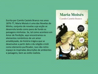 Escrita por Camilo Castelo Branco nos anos
1876-77, Maria Moisés é uma das Novelas do
Minho, conjunto de novelas cuja acção se
desenrola tendo como pano de fundo as
paisagens minhotas. Se, tal como acontece em
Amor de Perdição, aqui encontramos os
elementos românticos de um amor
amaldiçoado, da história trágica que se
desenvolve a partir dele e da religião cristã
como elemento purificador, isso não retira
espaço às inspiradas descrições de ambientes
e paisagens, bem ao estilo realista.
 