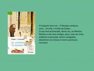 O Joaquim teve um… O Nicolau comprou
uma… Um dia, o irmão do Eudes…
O que terá acontecido, desta vez, ao Menino
Nicolau e aos seus amigos, para, uma vez mais,
andarem à pancada, serem castigados,
divertirem-se à brava e terem aventuras
incríveis?
 
