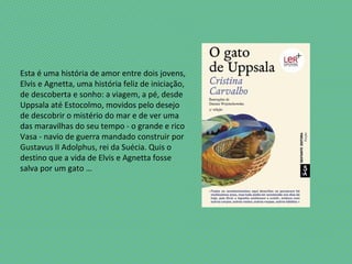 Esta é uma história de amor entre dois jovens,
Elvis e Agnetta, uma história feliz de iniciação,
de descoberta e sonho: a viagem, a pé, desde
Uppsala até Estocolmo, movidos pelo desejo
de descobrir o mistério do mar e de ver uma
das maravilhas do seu tempo - o grande e rico
Vasa - navio de guerra mandado construir por
Gustavus II Adolphus, rei da Suécia. Quis o
destino que a vida de Elvis e Agnetta fosse
salva por um gato …
 