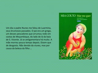 Um dia o padre Nunes me falou de Luarmina,
seus brumosos passados. O pai era um grego,
um desses pescadores que arrumou rede em
costas de Moçambique, do lado de lá da baía
de S. Vicente. Já se antigamentara há muito. A
mãe morreu pouco tempo depois. Dizem que
de desgosto. Não devido da viuvez, mas por
causa da beleza da filha …
 