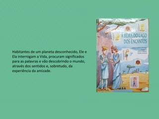 Habitantes de um planeta desconhecido, Ele e
Ela interrogam a Vida, procuram significados
para as palavras e vão descobrindo o mundo,
através dos sentidos e, sobretudo, da
experiência da amizade.
 
