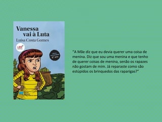 “A Mãe diz que eu devia querer uma coisa de
menina. Diz que sou uma menina e que tenho
de querer coisas de menina, senão os rapazes
não gostam de mim. Já reparaste como são
estúpidos os brinquedos das raparigas?”
 
